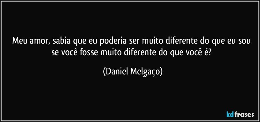 Meu amor, sabia que eu poderia ser muito diferente do que eu sou se você fosse muito diferente do que você é? (Daniel Melgaço)