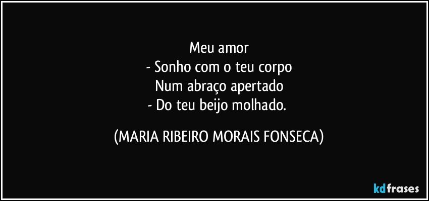 Meu amor
- Sonho com o teu corpo
Num abraço apertado
- Do teu beijo molhado. (MARIA RIBEIRO MORAIS FONSECA)