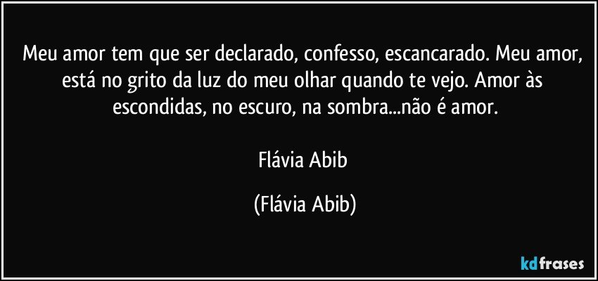 Meu amor tem que ser declarado, confesso, escancarado. Meu amor, está no grito da luz do meu olhar quando te vejo. Amor às escondidas, no escuro, na sombra...não é amor.

Flávia Abib (Flávia Abib)