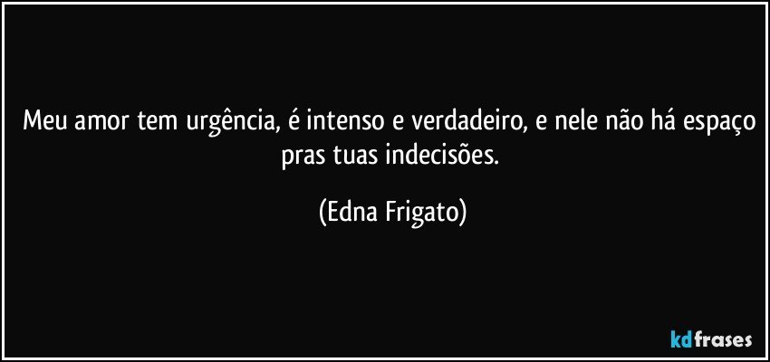 Meu amor tem urgência, é intenso e verdadeiro, e nele não há espaço pras tuas indecisões. (Edna Frigato)