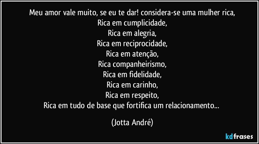 Meu amor vale muito, se eu te dar! considera-se uma mulher rica,
Rica em cumplicidade,
Rica em alegria,
Rica em reciprocidade,
Rica em atenção,
Rica companheirismo,
Rica em fidelidade,
Rica em carinho,
Rica em respeito,
Rica em tudo de base que fortifica um relacionamento... (Jotta André)