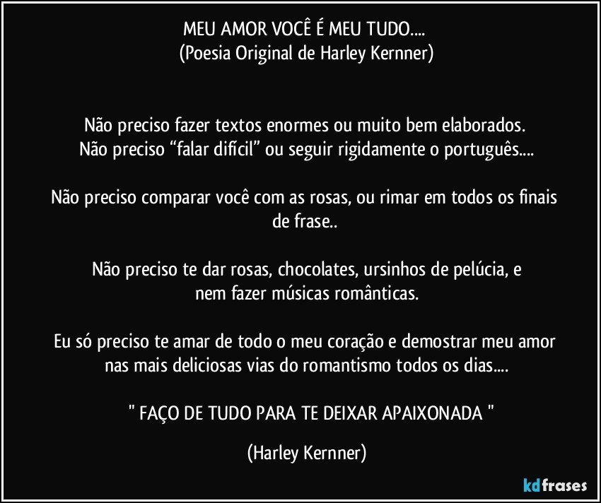 MEU AMOR VOCÊ É MEU TUDO... 
(Poesia Original de Harley Kernner)


Não preciso fazer textos enormes ou muito bem elaborados. 
Não preciso “falar difícil” ou seguir rigidamente o português...

Não preciso comparar você com as rosas, ou rimar em todos os finais de frase.. 

Não preciso te dar rosas, chocolates, ursinhos de pelúcia, e
nem fazer músicas românticas.

Eu só preciso te amar de todo o meu coração e demostrar meu amor nas mais deliciosas vias do romantismo todos os dias...

         " FAÇO DE TUDO PARA TE DEIXAR APAIXONADA " (Harley Kernner)