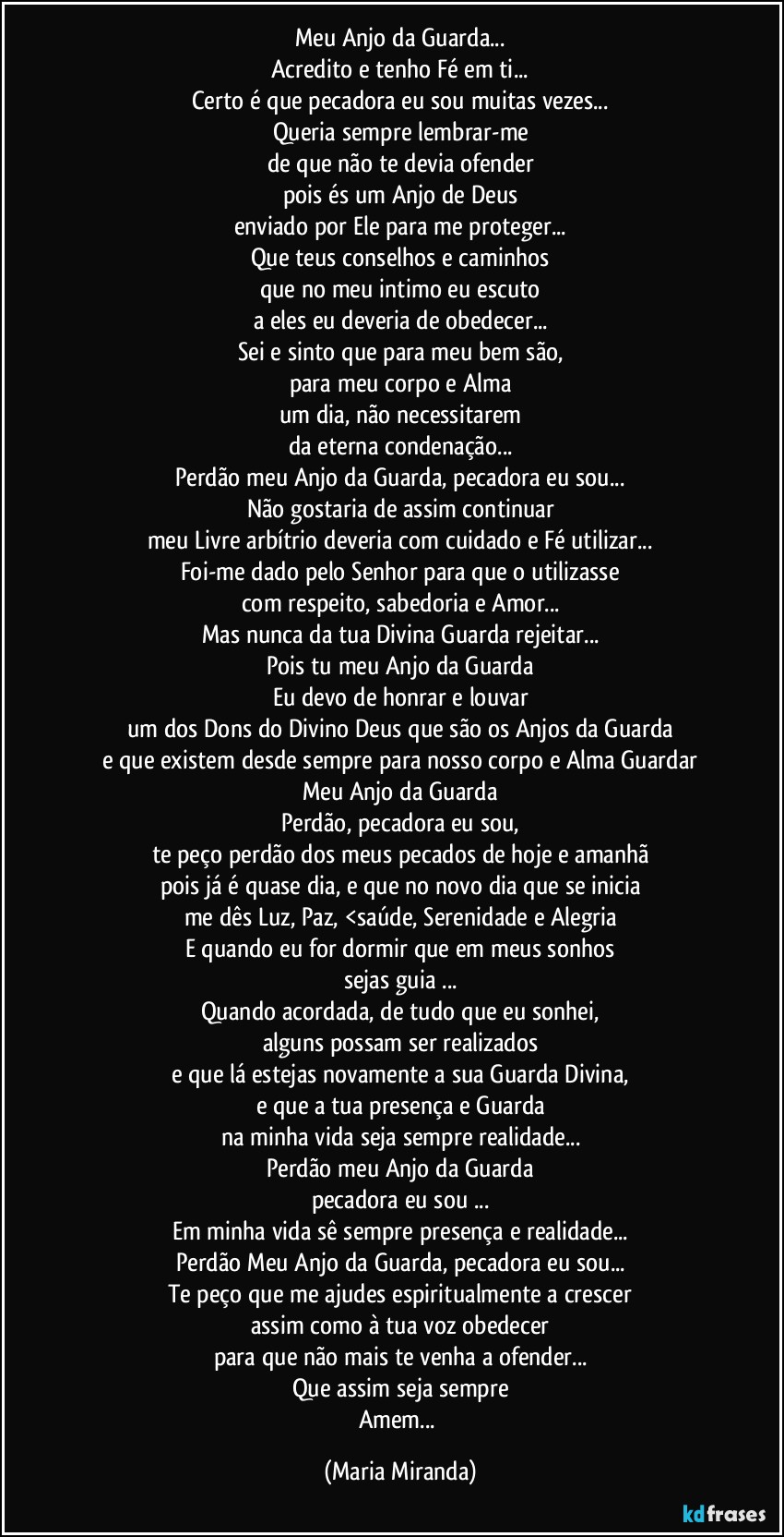 Meu Anjo da Guarda...
Acredito e tenho Fé em ti...
Certo é que pecadora eu sou muitas vezes...
Queria sempre lembrar-me
de que não te devia ofender
pois és um Anjo de Deus
enviado por Ele para me proteger...
Que teus conselhos e caminhos
que no meu intimo eu escuto
a eles eu deveria de obedecer...
Sei e sinto que para meu bem são,
para meu corpo e Alma
um dia, não necessitarem
da eterna condenação...
Perdão meu Anjo da Guarda, pecadora eu sou...
Não gostaria de assim continuar
meu Livre arbítrio deveria com cuidado e Fé utilizar...
Foi-me dado pelo Senhor para que o utilizasse
com respeito, sabedoria e Amor...
Mas nunca da tua Divina Guarda rejeitar...
Pois tu meu Anjo da Guarda
Eu devo de honrar e louvar
um dos Dons do Divino Deus que são os Anjos da Guarda
e que existem desde sempre para nosso corpo e Alma Guardar
Meu Anjo da Guarda
Perdão, pecadora eu sou,
te peço perdão dos meus pecados de hoje e amanhã
pois já é quase dia, e que no novo dia que se inicia
me dês Luz, Paz, <saúde, Serenidade e Alegria
E quando eu for dormir que em meus sonhos
sejas guia ...
Quando acordada, de tudo que eu sonhei,
alguns possam ser realizados
e que lá estejas novamente a sua Guarda Divina,
e que a tua presença e Guarda
na minha vida seja sempre realidade...
Perdão meu Anjo da Guarda
pecadora eu sou ...
Em minha vida sê sempre presença e realidade...
Perdão Meu Anjo da Guarda, pecadora eu sou...
Te peço que me ajudes espiritualmente a crescer
assim como à tua voz obedecer
para que não mais te venha a ofender...
Que assim seja sempre
Amem... (Maria Miranda)