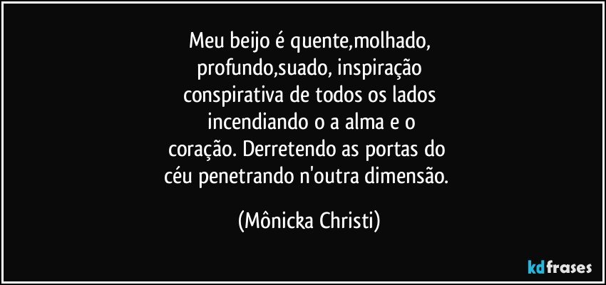 Meu beijo é quente,molhado,
profundo,suado, inspiração
conspirativa de todos os lados
 incendiando o a alma e o
coração. Derretendo as portas do 
céu penetrando n'outra dimensão. (Mônicka Christi)