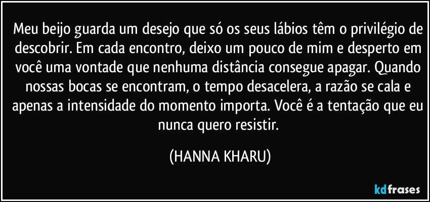 Meu beijo guarda um desejo que só os seus lábios têm o privilégio de descobrir. Em cada encontro, deixo um pouco de mim e desperto em você uma vontade que nenhuma distância consegue apagar. Quando nossas bocas se encontram, o tempo desacelera, a razão se cala e apenas a intensidade do momento importa. Você é a tentação que eu nunca quero resistir. (HANNA KHARU)