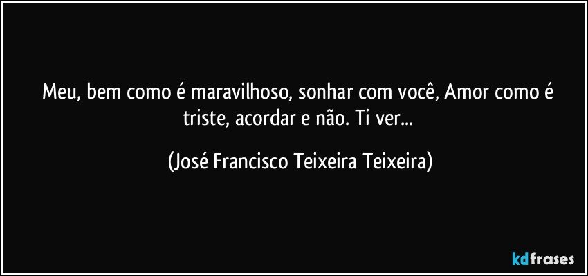 Meu, bem como é maravilhoso, sonhar com você, Amor como é triste, acordar e não. Ti ver... (José Francisco Teixeira Teixeira)