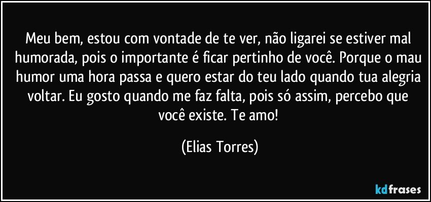 Meu bem, estou com vontade de te ver, não ligarei se estiver mal humorada, pois o importante é ficar pertinho de você. Porque o mau humor uma hora passa e quero estar do teu lado quando tua alegria voltar. Eu gosto quando me faz falta, pois só assim, percebo que você existe. Te amo! (Elias Torres)