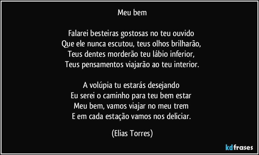 Meu bem

Falarei besteiras gostosas no teu ouvido 
Que ele nunca escutou, teus olhos brilharão, 
Teus dentes morderão teu lábio inferior, 
Teus pensamentos viajarão ao teu interior.

A volúpia tu estarás desejando 
Eu serei o caminho para teu bem estar 
Meu bem, vamos viajar no meu trem 
E em cada estação vamos nos deliciar. (Elias Torres)