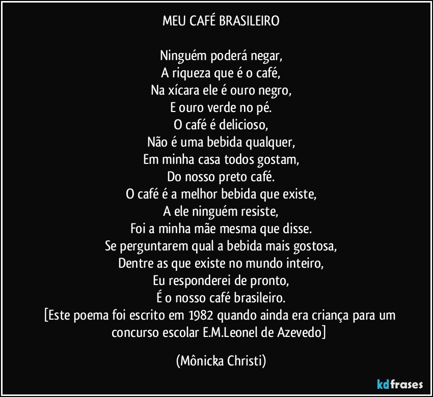 MEU CAFÉ BRASILEIRO

Ninguém poderá negar,
A riqueza que é o café,
Na xícara ele é ouro negro,
E ouro verde no pé.
O café é delicioso,
Não é uma bebida qualquer,
Em minha casa todos gostam,
Do nosso preto café.
O café é a melhor bebida que existe,
A ele ninguém resiste,
Foi a minha mãe mesma que disse.
Se perguntarem qual a bebida mais gostosa,
Dentre as que existe no mundo inteiro,
Eu responderei de pronto,
É o nosso café brasileiro.
[Este poema foi escrito em 1982 quando ainda era criança para um concurso escolar/E.M.Leonel de Azevedo] (Mônicka Christi)