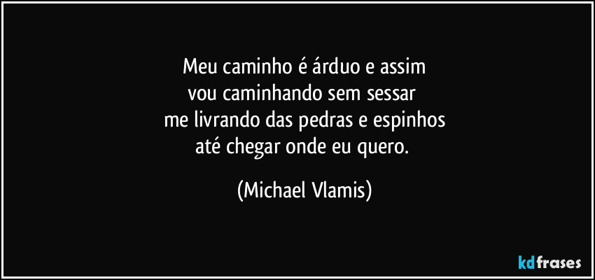 Meu caminho é árduo e assim
vou caminhando sem sessar
me livrando das pedras e espinhos
até chegar onde eu quero. (Michael Vlamis)