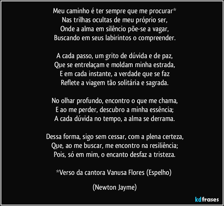 Meu caminho é ter sempre que me procurar*
Nas trilhas ocultas de meu próprio ser,
Onde a alma em silêncio  põe-se a vagar,
Buscando em seus labirintos o compreender.

A cada passo, um grito de dúvida e de paz,
Que se entrelaçam e moldam minha estrada,
E em cada instante, a verdade que se faz
Reflete a viagem tão solitária e sagrada.

No olhar profundo, encontro o que me chama,
E ao me perder, descubro a minha essência;
A cada dúvida no tempo, a alma se derrama.

Dessa forma, sigo sem cessar, com a plena certeza,
Que, ao me buscar, me encontro na resiliência;
Pois, só em mim, o encanto desfaz a tristeza.

*Verso da cantora Vanusa Flores (Espelho) (Newton Jayme)