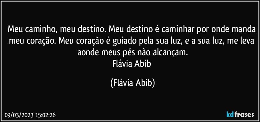 Meu caminho, meu destino. Meu destino é caminhar por onde manda meu coração. Meu coração é guiado pela sua luz, e a sua luz, me leva aonde meus pés não alcançam.
Flávia Abib (Flávia Abib)