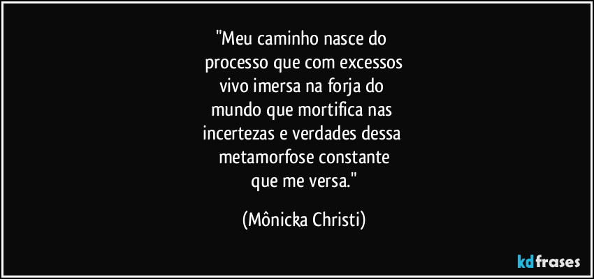 "Meu caminho nasce do 
processo que com excessos
vivo imersa na forja do 
mundo que mortifica nas 
incertezas e verdades dessa 
metamorfose constante
 que me versa." (Mônicka Christi)