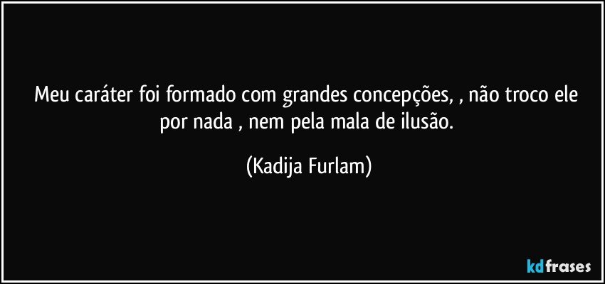 Meu caráter  foi formado com grandes concepções,  , não  troco ele por nada , nem pela mala de ilusão. (Kadija Furlam)