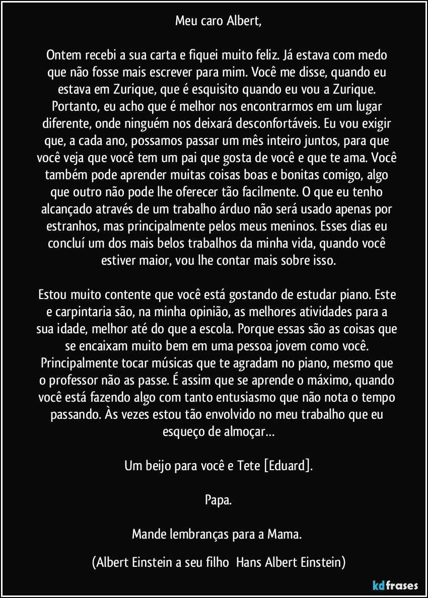 Meu caro Albert,

Ontem recebi a sua carta e fiquei muito feliz. Já estava com medo que não fosse mais escrever para mim. Você me disse, quando eu estava em Zurique, que é esquisito quando eu vou a Zurique. Portanto, eu acho que é melhor nos encontrarmos em um lugar diferente, onde ninguém nos deixará desconfortáveis. Eu vou exigir que, a cada ano, possamos passar um mês inteiro juntos, para que você veja que você tem um pai que gosta de você e que te ama. Você também pode aprender muitas coisas boas e bonitas comigo, algo que outro não pode lhe oferecer tão facilmente. O que eu tenho alcançado através de um trabalho árduo não será usado apenas por estranhos, mas principalmente pelos meus meninos. Esses dias eu concluí um dos mais belos trabalhos da minha vida, quando você estiver maior, vou lhe contar mais sobre isso.

Estou muito contente que você está gostando de estudar piano. Este e carpintaria são, na minha opinião, as melhores atividades para a sua idade, melhor até do que a escola. Porque essas são as coisas que se encaixam muito bem em uma pessoa jovem como você. Principalmente tocar músicas que te agradam no piano, mesmo que o professor não as passe. É assim que se aprende o máximo, quando você está fazendo algo com tanto entusiasmo que não nota o tempo passando. Às vezes estou tão envolvido no meu trabalho que eu esqueço de almoçar…

Um beijo para você e Tete [Eduard].

Papa.

Mande lembranças para a Mama. (Albert Einstein a seu filho  Hans Albert Einstein)