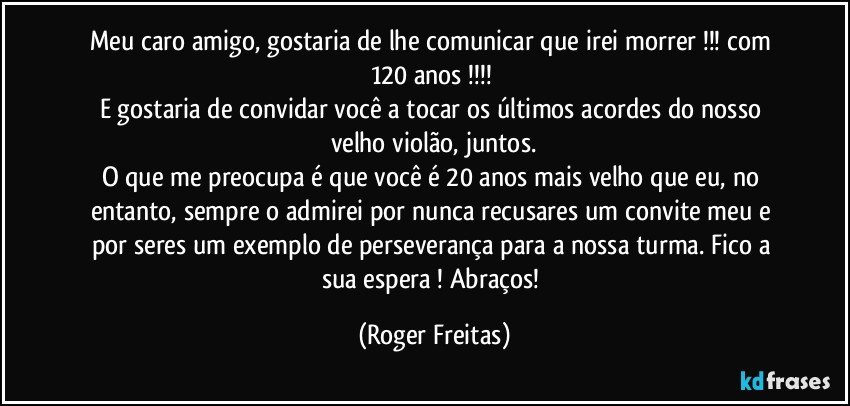 Meu caro amigo, gostaria de lhe comunicar que irei morrer !!! com 120 anos !!! 
E gostaria de convidar você a tocar os últimos acordes do nosso velho violão, juntos.
O que me preocupa é que você é 20 anos mais velho que eu, no entanto, sempre o admirei por nunca recusares um convite meu e por seres um exemplo de perseverança para a nossa turma. Fico a sua espera ! Abraços! (Roger Freitas)