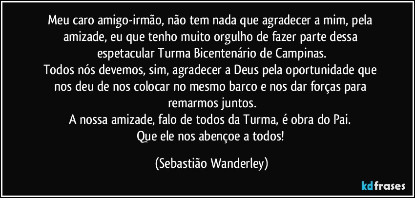 Meu caro amigo-irmão, não tem nada que agradecer a mim, pela amizade, eu que tenho muito orgulho de fazer parte dessa espetacular Turma Bicentenário de Campinas.
Todos nós devemos, sim, agradecer a Deus pela oportunidade que nos deu de nos colocar no mesmo barco e nos dar forças para remarmos juntos.
A nossa amizade, falo de todos da Turma, é obra do Pai. 
Que ele nos abençoe a todos! (Sebastião Wanderley)