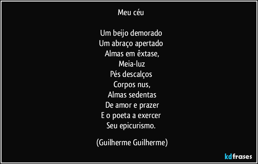 Meu céu 

Um beijo demorado 
Um abraço apertado 
Almas em êxtase,
Meia-luz
Pés descalços 
Corpos nus,
Almas sedentas
De amor e prazer
E o poeta a exercer 
Seu epicurismo. (Guilherme Guilherme)
