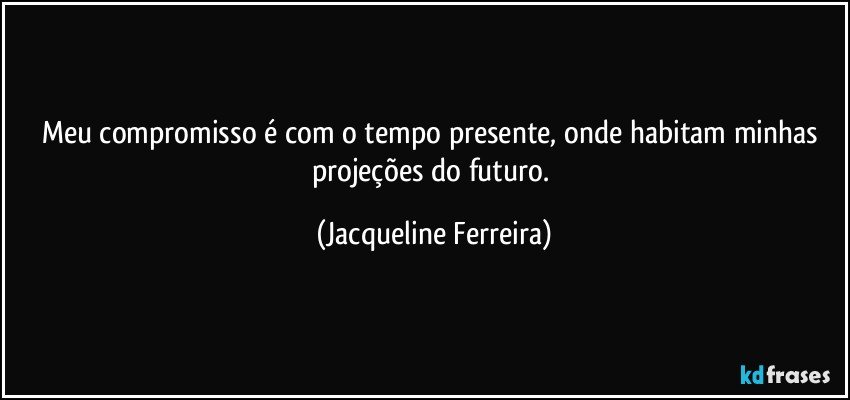 Meu compromisso é com o tempo presente, onde habitam minhas projeções do futuro. (Jacqueline Ferreira)