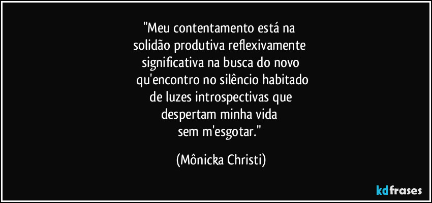 "Meu contentamento está na
solidão produtiva reflexivamente
significativa na busca do novo
qu'encontro no silêncio habitado
de luzes introspectivas que
despertam minha vida
sem m'esgotar." (Mônicka Christi)