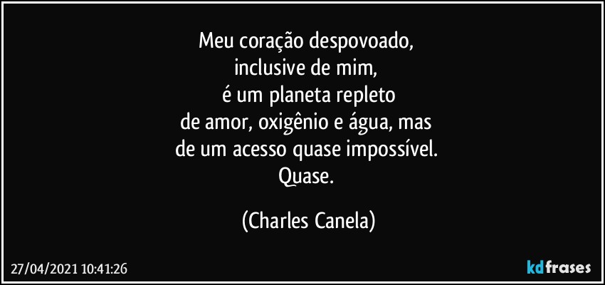 Meu coração despovoado, 
inclusive de mim, 
é um planeta repleto
de amor, oxigênio e água, mas 
de um acesso quase impossível. 
Quase. (Charles Canela)