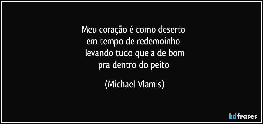 Meu coração é como deserto
em tempo de redemoinho
levando tudo que a de bom
pra dentro do peito (Michael Vlamis)