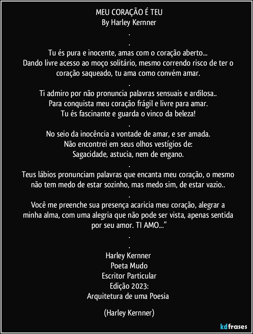 MEU CORAÇÃO É TEU
By Harley Kernner
.
.
Tu és pura e inocente, amas com o coração aberto... 
Dando livre acesso ao moço solitário, mesmo correndo risco de ter o coração saqueado, tu ama como convém amar. 
.
Ti admiro por não pronuncia palavras sensuais e ardilosa.. 
Para conquista meu coração frágil e livre para amar. 
Tu és fascinante e guarda o vinco da beleza! 
.
No seio da inocência a vontade de amar, e ser amada. 
Não encontrei em seus olhos vestígios de: 
Sagacidade, astucia, nem de engano. 
.
Teus lábios pronunciam palavras que encanta meu coração, o mesmo não tem medo de estar sozinho, mas medo sim, de estar vazio.. 
.
Você me preenche sua presença acaricia meu coração, alegrar a minha alma, com uma alegria que não pode ser vista, apenas sentida por seu amor. TI AMO...”
.
.
Harley Kernner 
Poeta Mudo
Escritor Particular
Edição 2023:
Arquitetura de uma Poesia (Harley Kernner)