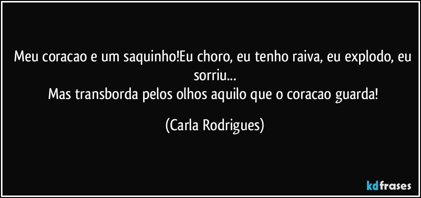 Meu coracao e um saquinho!Eu choro, eu tenho raiva, eu explodo, eu sorriu...
Mas transborda pelos olhos aquilo que o coracao guarda! (Carla Rodrigues)