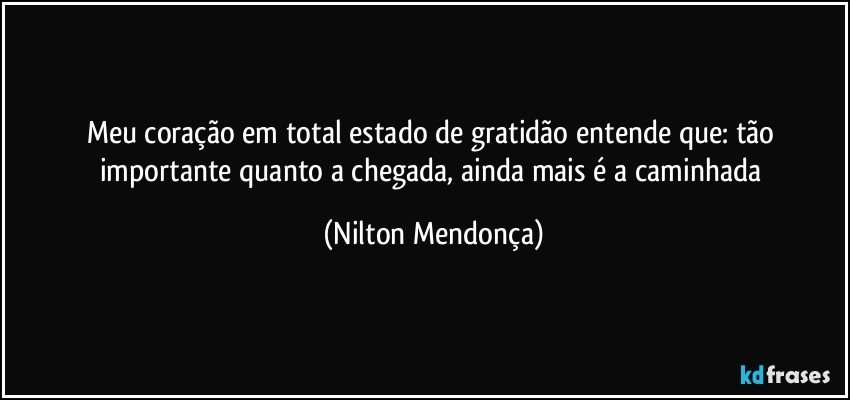 Meu coração em total estado de gratidão entende que: tão importante quanto a chegada, ainda mais é a caminhada (Nilton Mendonça)