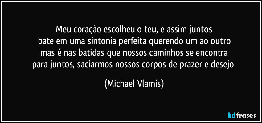 Meu coração escolheu o teu, e assim juntos
bate em uma sintonia perfeita querendo um ao outro
mas é nas batidas que nossos caminhos se encontra
para juntos, saciarmos nossos corpos de prazer e desejo (Michael Vlamis)