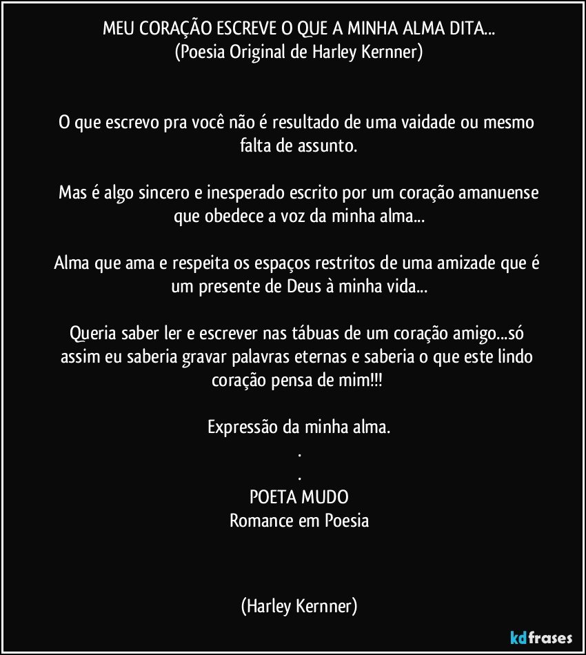 MEU CORAÇÃO ESCREVE O QUE A MINHA ALMA DITA...
(Poesia Original de Harley Kernner)


O que escrevo pra você não é resultado de uma vaidade ou mesmo falta de assunto.

 Mas é algo sincero e inesperado escrito por um coração amanuense que obedece a voz da minha alma...

Alma que ama e respeita os espaços restritos de uma amizade que é um presente de Deus à minha vida...

Queria saber ler e  escrever nas tábuas de um coração amigo...só  assim eu saberia gravar palavras eternas e saberia o que este lindo coração pensa de mim!!!  

Expressão da minha alma.
.
.
POETA MUDO
Romance em Poesia

                               ♥♥♥ (Harley Kernner)