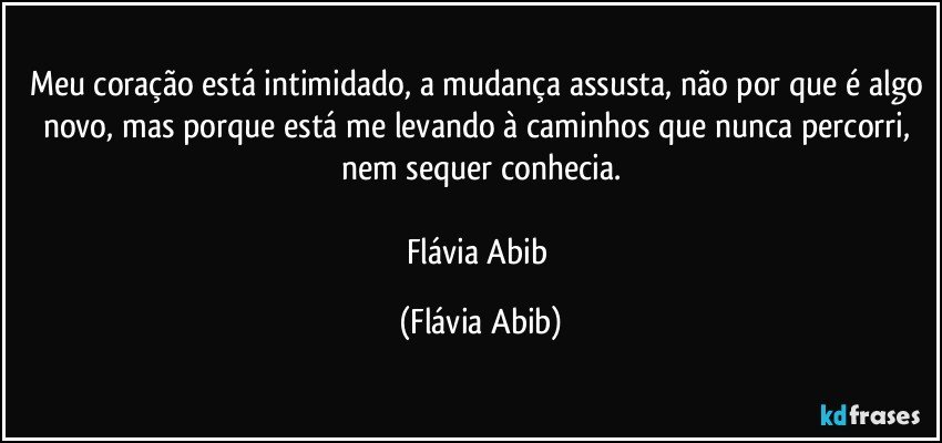 Meu coração está intimidado, a mudança assusta, não por que é algo novo, mas porque está me levando à caminhos que nunca percorri, nem sequer conhecia.

Flávia Abib (Flávia Abib)