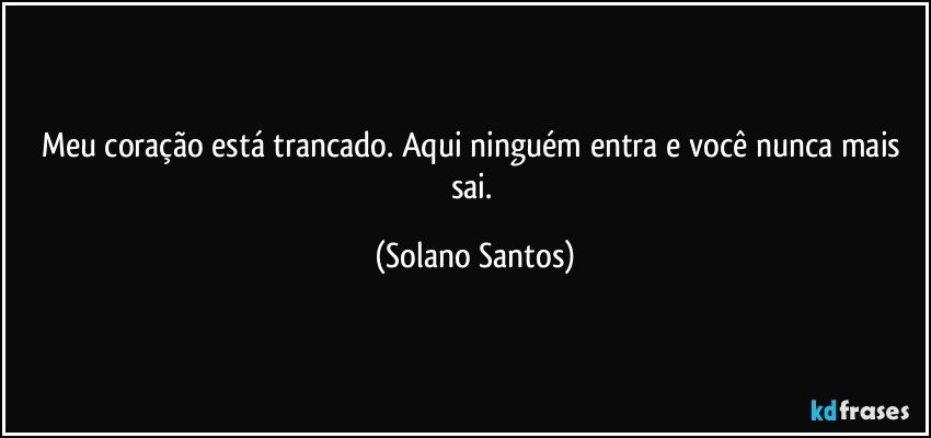 Meu coração está trancado. Aqui ninguém entra e você nunca mais sai. (Solano Santos)