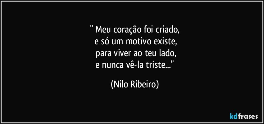 " Meu coração foi criado,
  e só um motivo existe,
  para viver ao teu lado,
  e nunca vê-la triste..." (Nilo Ribeiro)