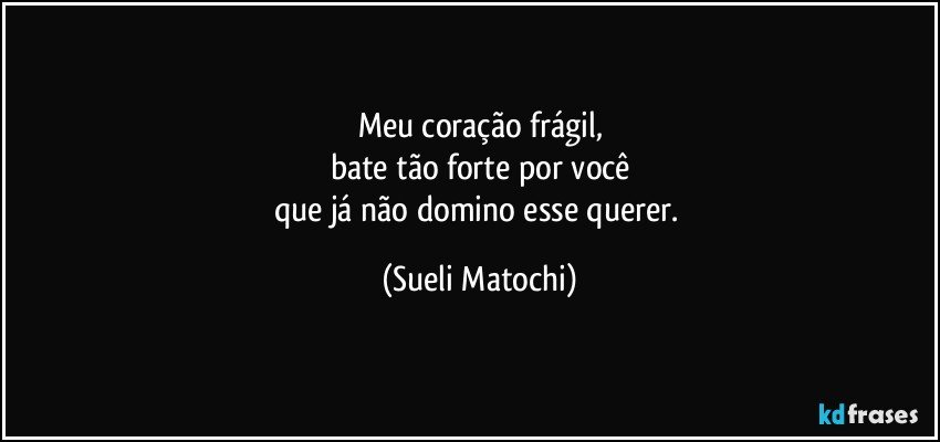 Meu coração frágil,
bate tão forte por você
que já não domino esse querer. (Sueli Matochi)