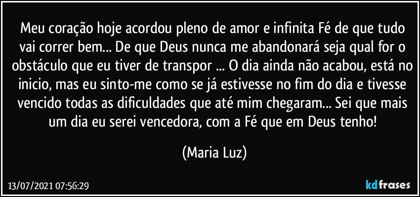 Meu coração hoje acordou pleno de amor e infinita Fé de que tudo vai correr bem... De que Deus nunca me abandonará seja qual for o obstáculo que eu tiver de transpor ... O dia ainda não acabou, está no inicio, mas eu sinto-me como se já estivesse no fim do dia e tivesse vencido todas as dificuldades que até mim chegaram... Sei que mais um dia eu serei vencedora, com a Fé que em Deus tenho! (Maria Luz)