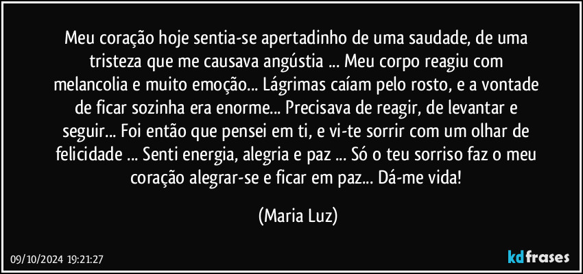 Meu coração hoje sentia-se apertadinho de uma saudade, de uma tristeza que me causava angústia ... Meu corpo reagiu com melancolia e muito emoção... Lágrimas caíam pelo rosto, e a vontade de ficar sozinha era enorme...  Precisava de reagir, de levantar e seguir... Foi então que pensei em ti, e vi-te sorrir com um olhar de felicidade ... Senti energia, alegria e paz ... Só o teu sorriso faz o meu coração alegrar-se e ficar em paz... Dá-me vida! (Maria Luz)