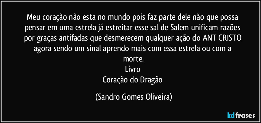 Meu coração não esta no mundo pois faz parte dele não que possa pensar em uma estrela já estreitar esse sal de Salem unificam razões por graças antifadas que desmerecem qualquer ação do ANT CRISTO agora sendo um sinal aprendo mais com essa estrela ou com a morte.
Livro 
Coração do Dragão (Sandro Gomes Oliveira)