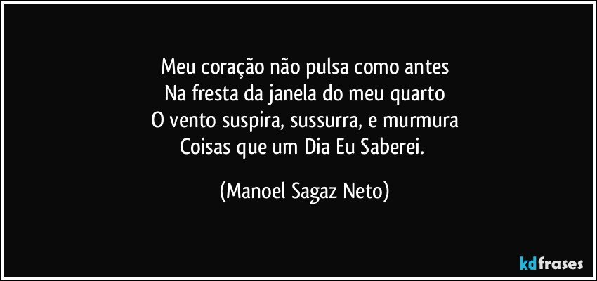 Meu coração não pulsa como antes
Na fresta da janela do meu quarto
O vento suspira, sussurra, e murmura
Coisas que um Dia Eu Saberei. (Manoel Sagaz Neto)