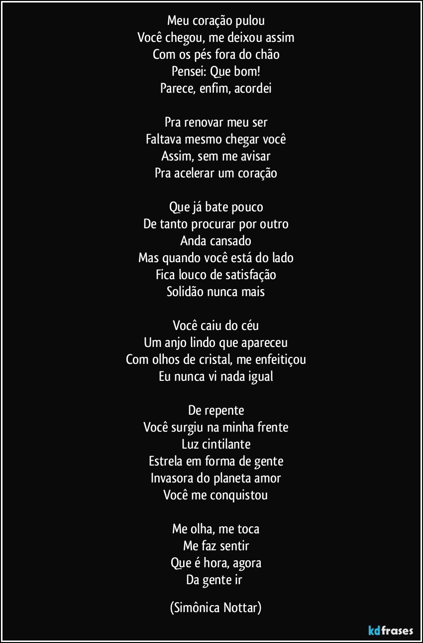 Meu coração pulou
Você chegou, me deixou assim
Com os pés fora do chão
Pensei: Que bom!
Parece, enfim, acordei

Pra renovar meu ser
Faltava mesmo chegar você
Assim, sem me avisar
Pra acelerar um coração

Que já bate pouco
De tanto procurar por outro
Anda cansado
Mas quando você está do lado
Fica louco de satisfação
Solidão nunca mais

Você caiu do céu
Um anjo lindo que apareceu
Com olhos de cristal, me enfeitiçou
Eu nunca vi nada igual

De repente
Você surgiu na minha frente
Luz cintilante
Estrela em forma de gente
Invasora do planeta amor
Você me conquistou

Me olha, me toca
Me faz sentir
Que é hora, agora
Da gente ir (Simônica Nottar)