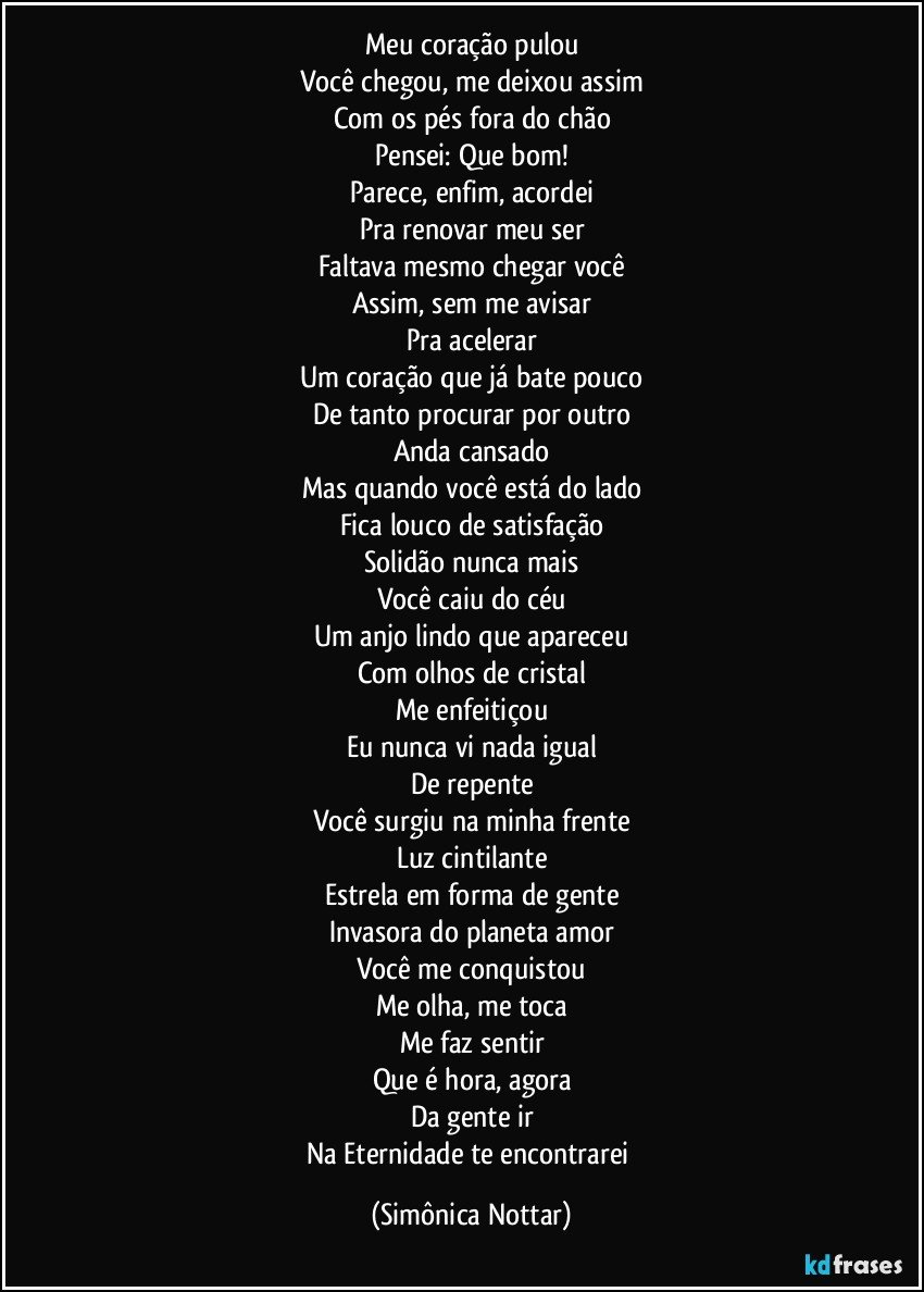 Meu coração pulou
Você chegou, me deixou assim
Com os pés fora do chão
Pensei: Que bom!
Parece, enfim, acordei
Pra renovar meu ser
Faltava mesmo chegar você
Assim, sem me avisar
Pra acelerar
Um coração que já bate pouco
De tanto procurar por outro
Anda cansado
Mas quando você está do lado
Fica louco de satisfação
Solidão nunca mais
Você caiu do céu
Um anjo lindo que apareceu
Com olhos de cristal
Me enfeitiçou
Eu nunca vi nada igual
De repente
Você surgiu na minha frente
Luz cintilante
Estrela em forma de gente
Invasora do planeta amor
Você me conquistou
Me olha, me toca
Me faz sentir
Que é hora, agora
Da gente ir
Na Eternidade te encontrarei (Simônica Nottar)
