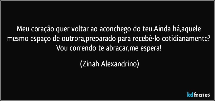 Meu coração quer voltar ao aconchego do teu.Ainda há,aquele mesmo espaço de outrora,preparado para recebê-lo cotidianamente? Vou correndo te abraçar,me espera! (Zinah Alexandrino)