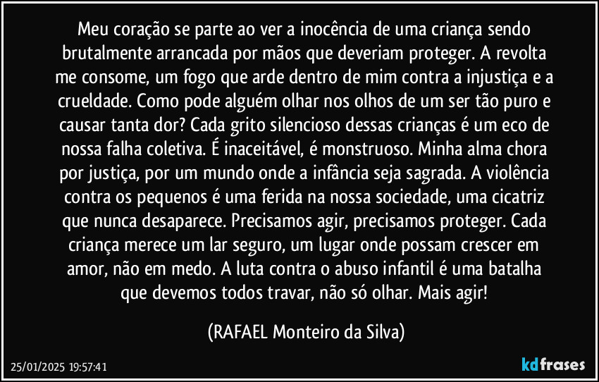 Meu coração se parte ao ver a inocência de uma criança sendo brutalmente arrancada por mãos que deveriam proteger. A revolta me consome, um fogo que arde dentro de mim contra a injustiça e a crueldade. Como pode alguém olhar nos olhos de um ser tão puro e causar tanta dor? Cada grito silencioso dessas crianças é um eco de nossa falha coletiva. É inaceitável, é monstruoso. Minha alma chora por justiça, por um mundo onde a infância seja sagrada. A violência contra os pequenos é uma ferida na nossa sociedade, uma cicatriz que nunca desaparece. Precisamos agir, precisamos proteger. Cada criança merece um lar seguro, um lugar onde possam crescer em amor, não em medo. A luta contra o abuso infantil é uma batalha que devemos todos travar, não só olhar. Mais agir! (Rafael Monteiro da Silva)