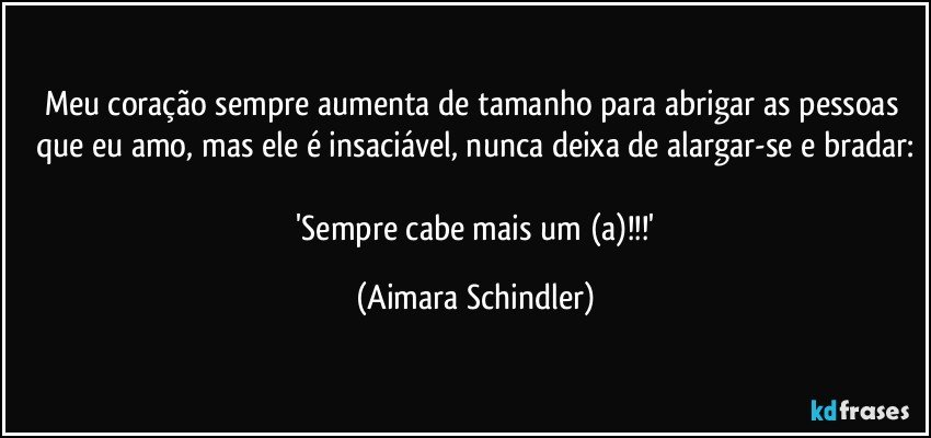 Meu coração sempre aumenta de tamanho para abrigar as pessoas que eu amo, mas ele é insaciável,  nunca deixa de alargar-se e bradar:

 'Sempre cabe mais um (a)!!!' (Aimara Schindler)