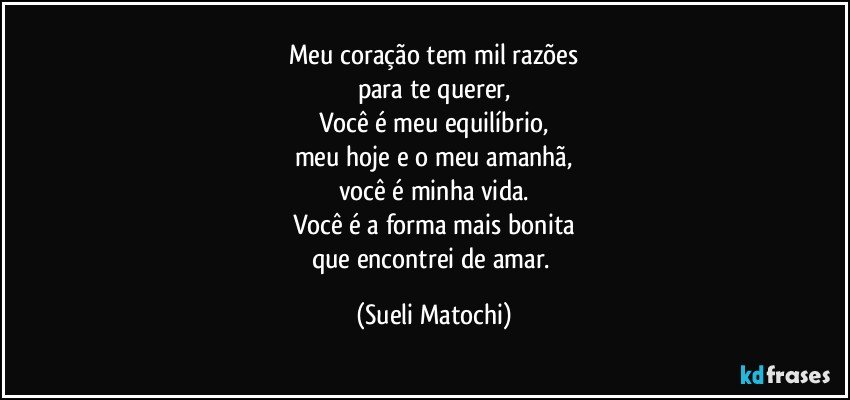 Meu coração tem mil razões
para te querer,
Você é meu equilíbrio,
meu hoje e o meu amanhã,
você é minha vida.
Você é a forma mais bonita
que encontrei de amar. (Sueli Matochi)