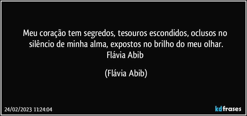 Meu coração tem segredos, tesouros escondidos, oclusos no 
silêncio de minha alma, expostos no brilho do meu olhar.
Flávia Abib (Flávia Abib)