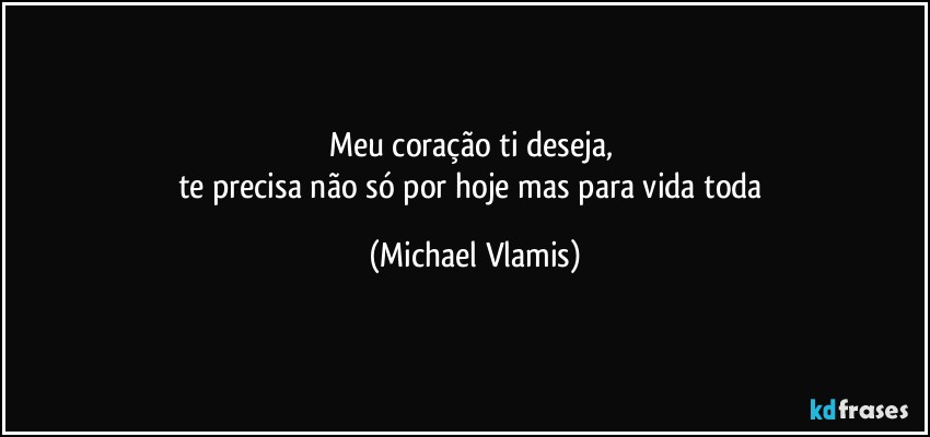 Meu coração ti deseja, 
te precisa não só por hoje mas para vida toda (Michael Vlamis)