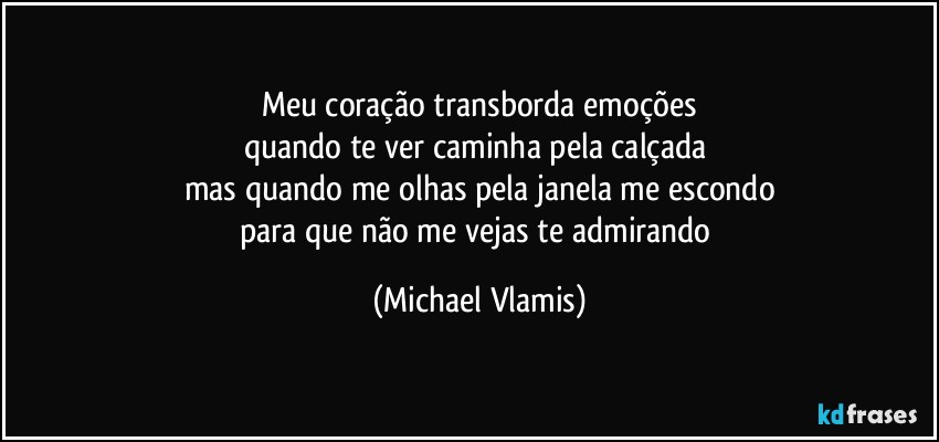 Meu coração transborda emoções
quando te ver caminha pela calçada 
mas quando me olhas pela janela me escondo
para que não me vejas te admirando (Michael Vlamis)