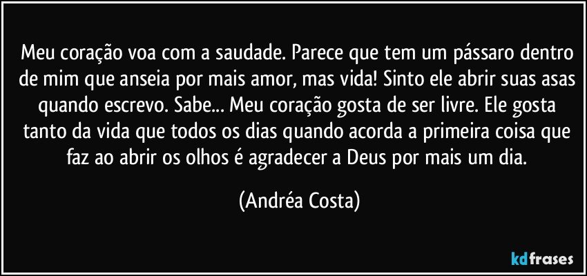 Meu coração voa com a saudade. Parece que tem um pássaro dentro de mim que anseia por mais amor, mas vida! Sinto ele abrir suas asas quando escrevo. Sabe... Meu coração gosta de ser livre. Ele gosta tanto da vida que todos os dias quando acorda a primeira coisa que faz ao abrir os olhos é agradecer a Deus por mais um dia. (Andréa Costa)