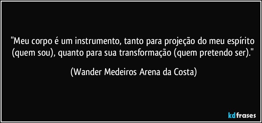 "Meu corpo é um instrumento, tanto para projeção do meu espírito (quem sou), quanto para sua transformação (quem pretendo ser)." (Wander Medeiros Arena da Costa)